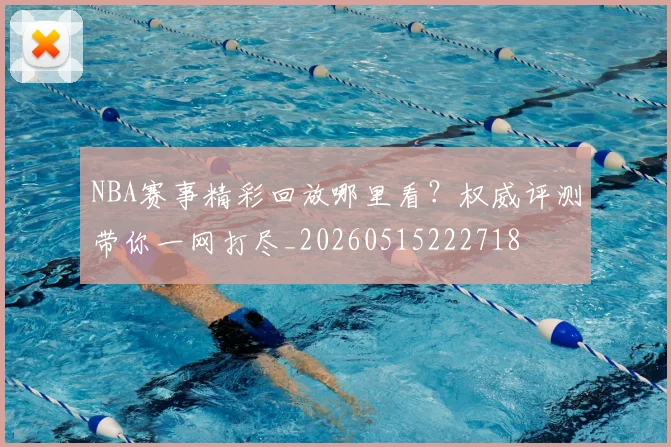 NBA赛事精彩回放哪里看？权威评测带你一网打尽_20260515222718